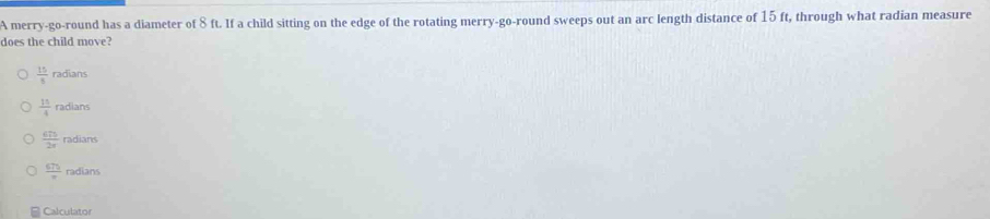 A merry-go-round has a diameter of 8 ft. If a child sitting on the edge of the rotating merry-go-round sweeps out an arc length distance of 15 ft, through what radian measure
does the child move?
 15/8  radians
 15/4  radians
 675/2x  radians
 675/π   radians
Calculator