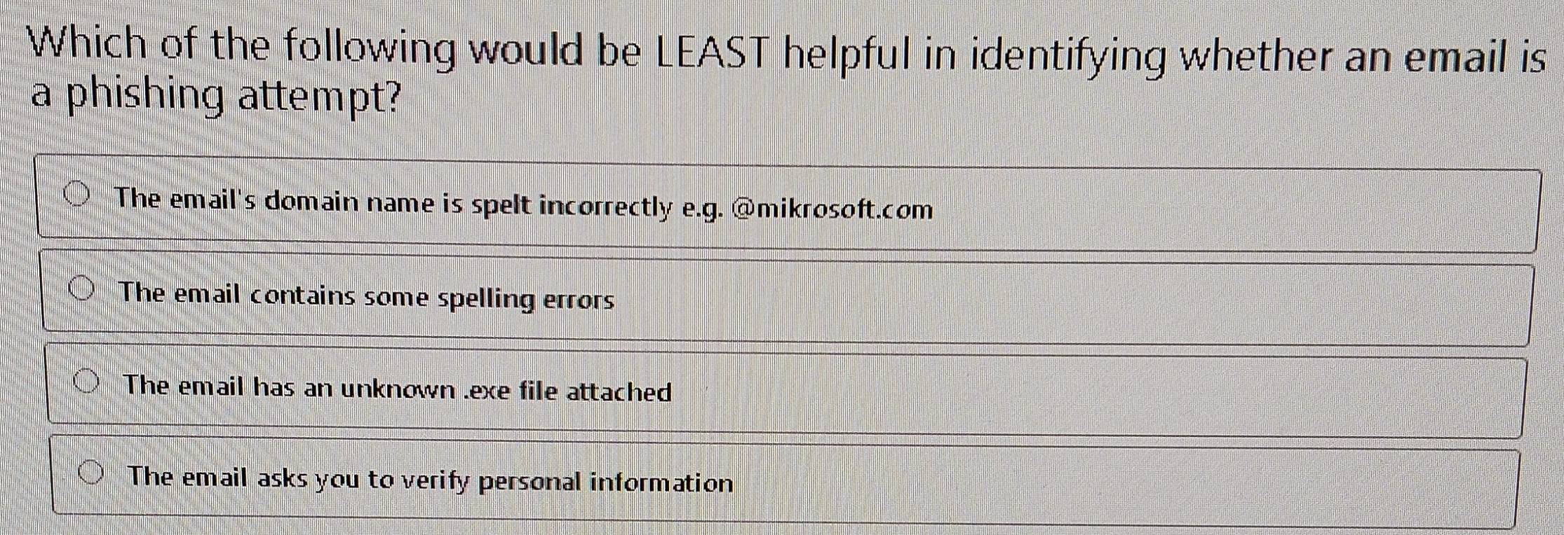 Which of the following would be LEAST helpful in identifying whether an email is
a phishing attempt?
The email's domain name is spelt incorrectly e.g. @mikrosoft.com
The email contains some spelling errors
The email has an unknown .exe file attached
The email asks you to verify personal information