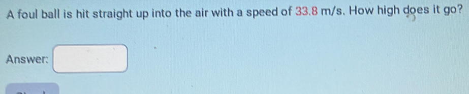 A foul ball is hit straight up into the air with a speed of 33.8 m/s. How high does it go? 
Answer: □