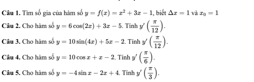 Tìm số gia của hàm số y=f(x)=x^2+3x-1 , biết △ x=1 và x_0=1
Câu 2. Cho hàm số y=6cos (2x)+3x-5. Tính y'( π /12 ). 
Câu 3. Cho hàm số y=10sin (4x)+5x-2. Tính y'( π /12 ). 
Câu 4. Cho hàm số y=10cos x+x-2. Tính y'( π /6 ). 
Câu 5. Cho hàm số y=-4sin x-2x+4. Tính y'( π /3 ).