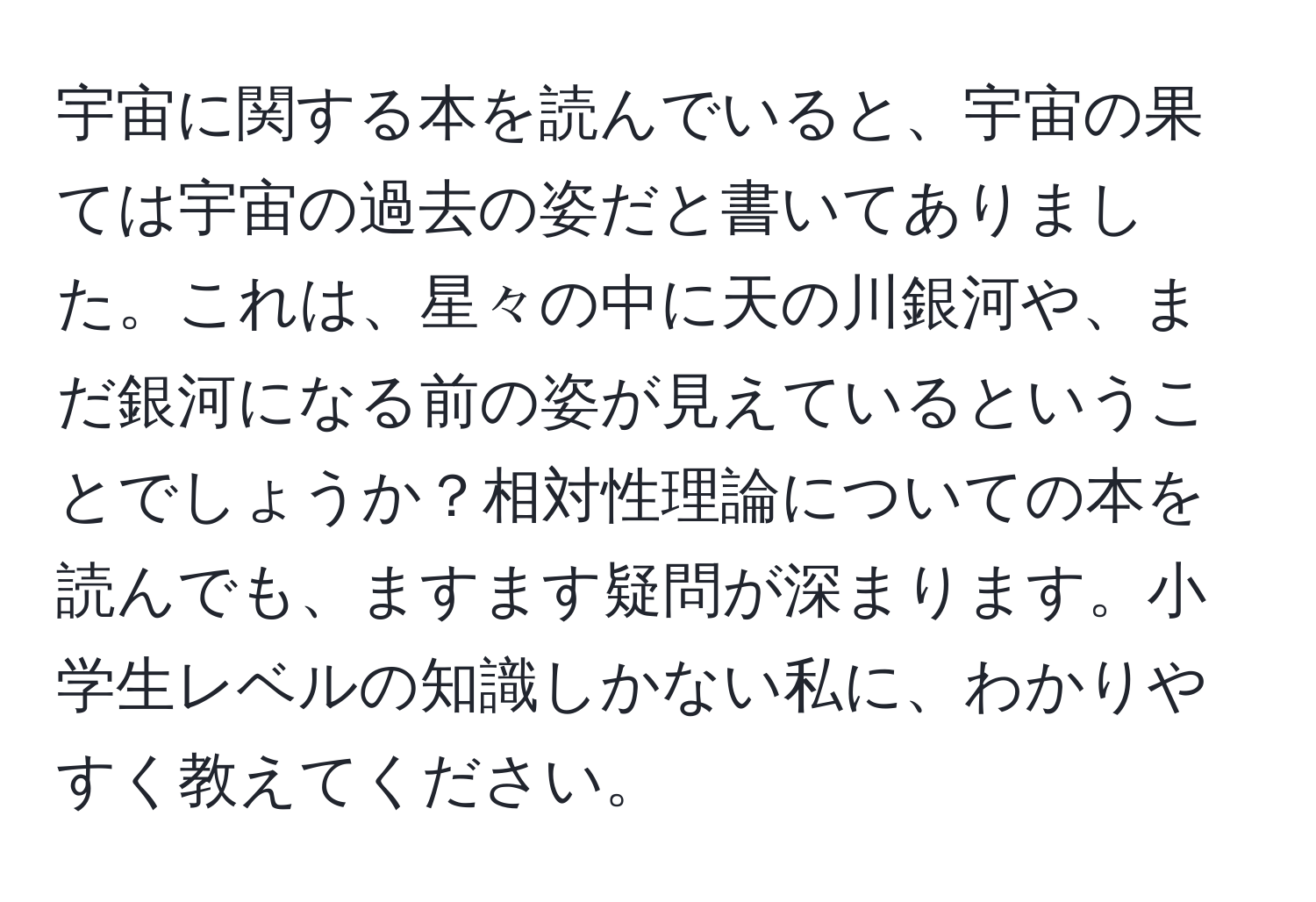 宇宙に関する本を読んでいると、宇宙の果ては宇宙の過去の姿だと書いてありました。これは、星々の中に天の川銀河や、まだ銀河になる前の姿が見えているということでしょうか？相対性理論についての本を読んでも、ますます疑問が深まります。小学生レベルの知識しかない私に、わかりやすく教えてください。