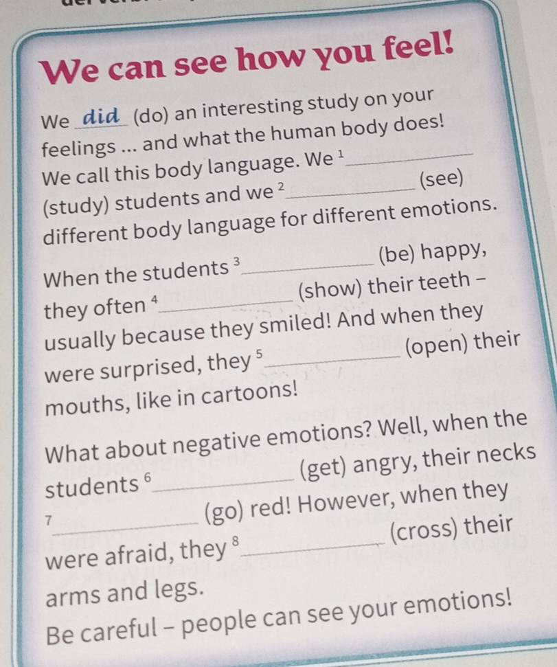 We can see how you feel! 
We _did_ (do) an interesting study on your 
feelings ... and what the human body does! 
We call this body language. We ¹ 
(study) students and we ²_ (see) 
different body language for different emotions. 
When the students ³_ (be) happy, 
they often ⁴_ (show) their teeth - 
usually because they smiled! And when they 
were surprised, they§ _(open) their 
mouths, like in cartoons! 
What about negative emotions? Well, when the 
students §_ (get) angry, their necks 
_7 
(go) red! However, when they 
were afraid, they §_ (cross) their 
arms and legs. 
Be careful - people can see your emotions!