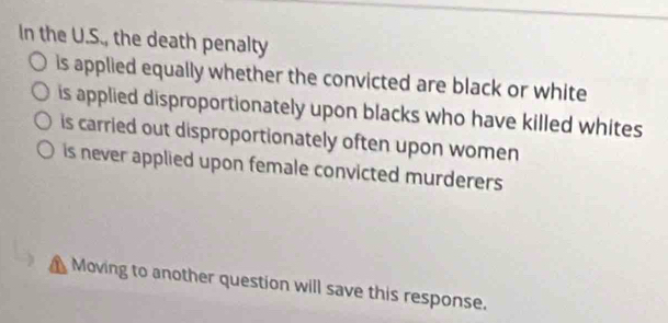 In the U.S., the death penalty
is applied equally whether the convicted are black or white
is applied disproportionately upon blacks who have killed whites
is carried out disproportionately often upon women
is never applied upon female convicted murderers
Moving to another question will save this response.