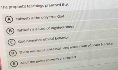 The prophet's teachings preached that
A Yahweh is the only true God.
BYahweh is a God of Righteousness
C ) God demands ethical behavior.
D) There will come a Messiah and millennium of peace & justice.
E All of the given answers are correct