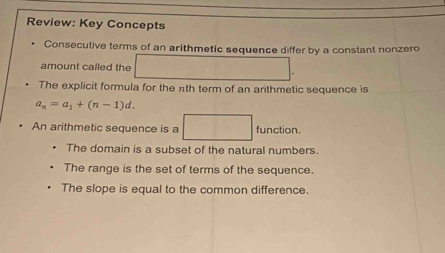 Review: Key Concepts
Consecutive terms of an arithmetic sequence differ by a constant nonzero
amount called the □ . 
The explicit formula for the nth term of an arithmetic sequence is
a_n=a_1+(n-1)d.
An arithmetic sequence is a □ function.
The domain is a subset of the natural numbers.
The range is the set of terms of the sequence.
The slope is equal to the common difference.