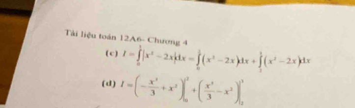 Tài liệu toán 12A6- Chương 4 
( c ) I=∈tlimits _0^(1|x^2)-2x|dx=∈tlimits _0^(1(x^2)-2x)dx+∈tlimits _1^(1(x^2)-2x)dx
(d) I=(- x^3/3 +x^2)|_0^(2+(frac x^3)3-x^2)|_2^3