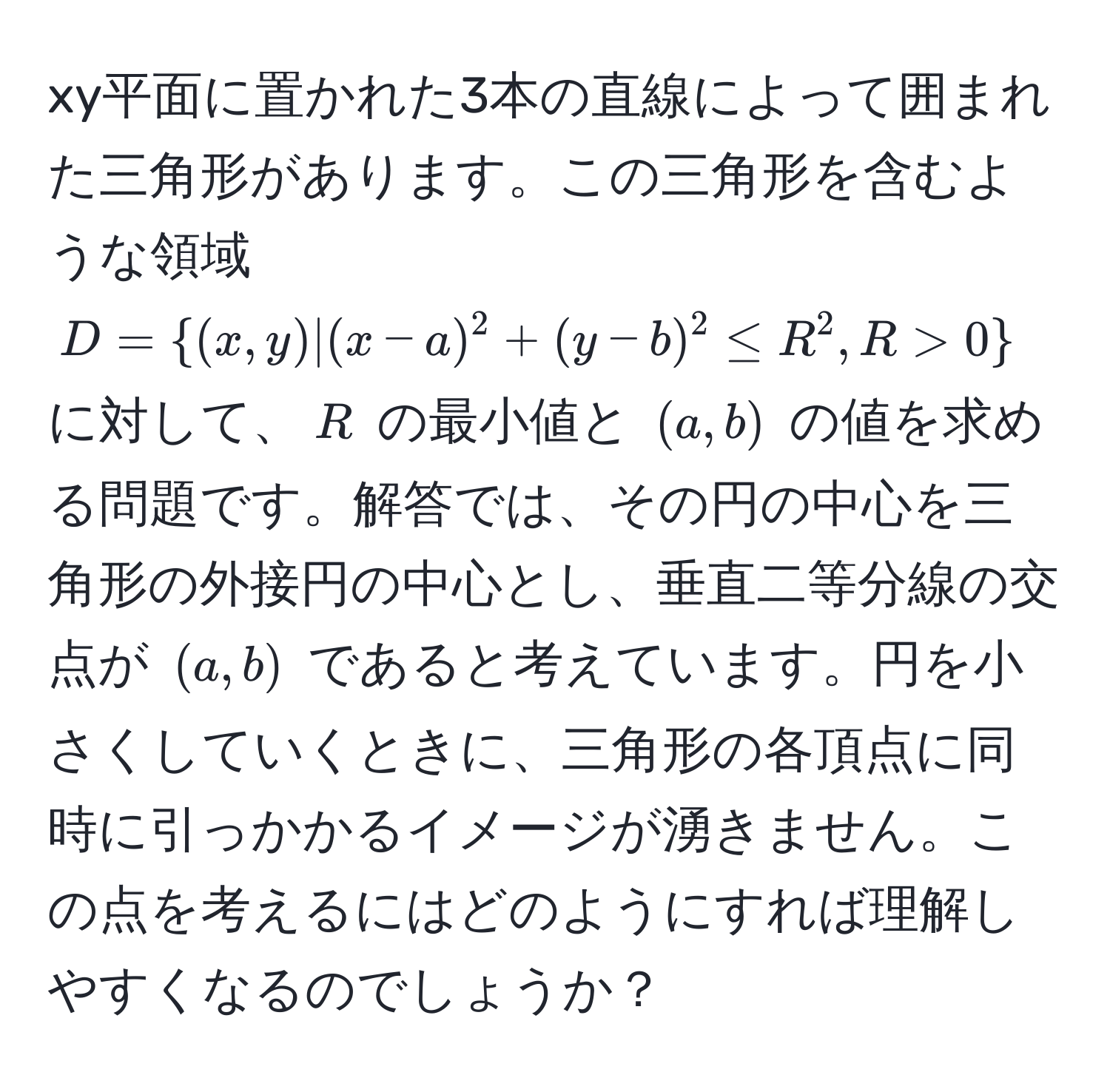 xy平面に置かれた3本の直線によって囲まれた三角形があります。この三角形を含むような領域 $D = (x,y) | (x-a)^2 + (y-b)^2 ≤ R^(2, R > 0)$ に対して、$R$ の最小値と $(a,b)$ の値を求める問題です。解答では、その円の中心を三角形の外接円の中心とし、垂直二等分線の交点が $(a,b)$ であると考えています。円を小さくしていくときに、三角形の各頂点に同時に引っかかるイメージが湧きません。この点を考えるにはどのようにすれば理解しやすくなるのでしょうか？