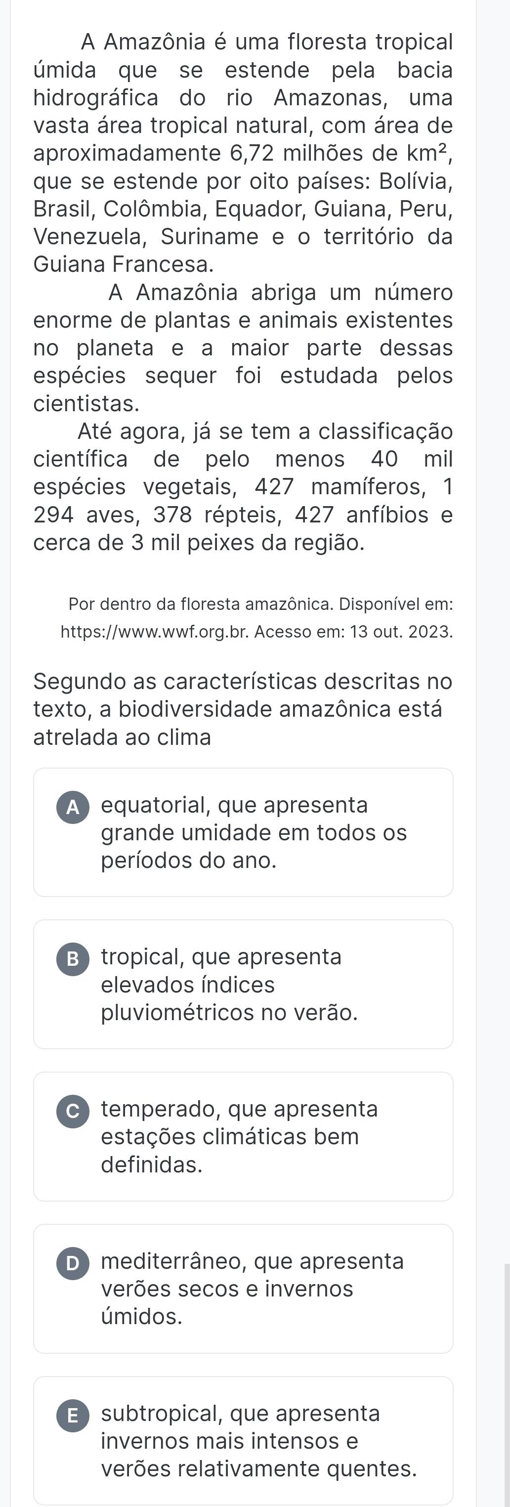 A Amazônia é uma floresta tropical
úmida que se estende pela bacia
hidrográfica do rio Amazonas, uma
vasta área tropical natural, com área de
aproximadamente 6,72 milhões de km^2, 
que se estende por oito países: Bolívia,
Brasil, Colômbia, Equador, Guiana, Peru,
Venezuela, Suriname e o território da
Guiana Francesa.
A Amazônia abriga um número
enorme de plantas e animais existentes
no planeta e a maior parte dessas
espécies sequer foi estudada pelos
cientistas.
Até agora, já se tem a classificação
científica de pelo menos 40 mil
espécies vegetais, 427 mamíferos, 1
294 aves, 378 répteis, 427 anfíbios e
cerca de 3 mil peixes da região.
Por dentro da floresta amazônica. Disponível em:
https://www.wwf.org.br. Acesso em: 13 out. 2023.
Segundo as características descritas no
texto, a biodiversidade amazônica está
atrelada ao clima
A) equatorial, que apresenta
grande umidade em todos os
períodos do ano.
B tropical, que apresenta
elevados índices
pluviométricos no verão.
C temperado, que apresenta
estações climáticas bem
definidas.
D) mediterrâneo, que apresenta
verões secos e invernos
úmidos.
E subtropical, que apresenta
invernos mais intensos e
verões relativamente quentes.