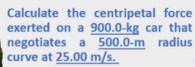 Calculate the centripetal force 
exerted on a 900.0-kg car that 
negotiates a 500.0-m radius 
curve at 25.00 m/s.