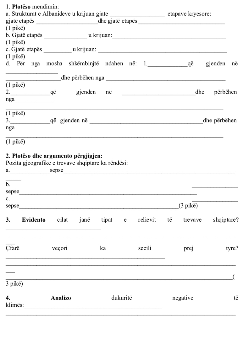 Plotëso mendimin: 
a. Strukturat e Albanideve u krijuan gjate _etapave kryesore: 
gjatë etapës _dhe gjatë etapës_ 
(1 pikë) 
b. Gjatë etapës _u krijuan:_ 
(1 pikë) 
c. Gjatë etapës _u krijuan:_ 
(1 pikë) 
d. Për nga mosha shkëmbinjtë ndahen në: 1._ qe gjenden në 
_ 
_dhe përbëhen nga_ 
(1 pikë) 
2._ gjenden në _dhe përbëhen
qoverline e
nga_ 
__ 
_ 
(1 pikë) 
3._ që gjenden në _dhe përbëhen 
nga 
_ 
(1 pikë) 
2. Plotëso dhe argumento përgjigjen: 
Pozita gjeografike e trevave shqiptare ka rëndësi: 
a._ sepse_ 
_ 
b. 
_ 
sepse_ 
c. 
_ 
sepse_ (3 pikë) 
3. Evidento cilat janë tipat e relievit të tre vave shqiptare ? 
_ 
_ 
_ 
Çfarë veçori ka secili prej tyre? 
_ 
_ 
_ 
_( 
3 pikë) 
4. Analizo dukuritë negative të 
klimës: 
_ 
_