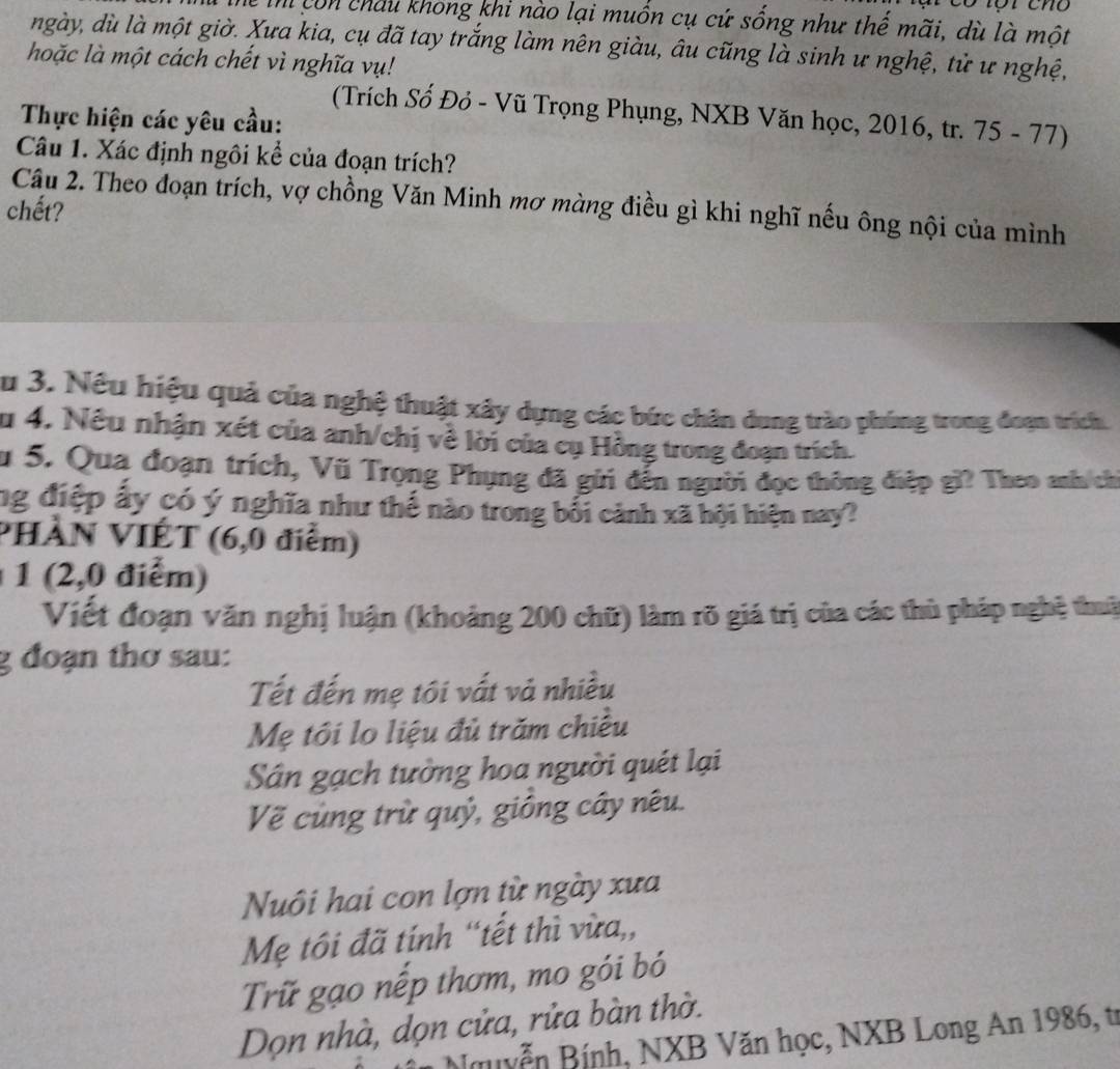 Tể Thi còn châu khong khi nào lại muốn cụ cứ sống như thế mãi, dù là một
ngày, dù là một giờ. Xưa kia, cụ đã tay trắng làm nên giàu, âu cũng là sinh ư nghệ, tử ư nghệ,
hoặc là một cách chết vì nghĩa vụ!
(Trích Số Đỏ - Vũ Trọng Phụng, NXB Văn học, 2016, tr. 75 - 77)
Thực hiện các yêu cầu:
Câu 1. Xác định ngôi kể của đoạn trích?
Câu 2. Theo đoạn trích, vợ chồng Văn Minh mơ màng điều gì khi nghĩ nếu ông nội của mình
chết?
Âu 3. Nều hiệu quả của nghệ thuật xây dựng các bức chân dung trào phúng trong đoạn trích.
u 4. Nếu nhận xét của anh/chị về lời của cụ Hồng trong đoạn trích.
Su 5. Qua đoạn trích, Vũ Trọng Phụng đã gửi đến người đọc thông điệp gi? Theo anh ch
ng điệp ấy có ý nghĩa như thế nào trong bối cảnh xã hội hiện nay?
PHÀN VIÉT (6,0 điểm)
1 (2,0 điểm)
Viết đoạn văn nghị luận (khoảng 200 chữ) làm rõ giá trị của các thủ pháp nghệ thuậ
g đoạn thơ sau:
Tết đến mẹ tôi vất và nhiều
Mẹ tôi lo liệu đủ trăm chiều
Sân gạch tường hoa người quét lại
Về cùng trừ quỷ, giống cây nêu.
Nuôi hai con lợn từ ngày xưa
Mẹ tôi đã tính “tết thì vừa,,
Trữ gạo nếp thơm, mo gói bó
Dọn nhà, dọn cửa, rửa bàn thờ.
Nguyễn Bính, NXB Văn học, NXB Long An 1986, tr