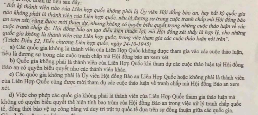 ọc đoạn từ liệu sau đây:
"Bất kỳ thành viên nào của Liên hợp quốc không phải là Ủy viên Hội đồng bảo an, hay bất kỳ quốc gia
nào không phải là thành viên của Liên hợp quốc, nều là đương sự trong cuộc tranh chấp mà Hội đồng bảo
an xem xét, cũng được mời tham dự, nhưng không có quyền biểu quyết trong những cuộc thảo luận về các
cuộc tranh chấp ấy. Hội đồng bảo an tạo điều kiện thuận lợi, mà Hội đồng xét thấy là hợp lý, cho những
quốc gia không là thành viên của Liên hợp quốc, trong việc tham gia các cuộc thảo luận nói trên".
(Trích: Điều 32, Hiến chương Liên hợp quốc, ngày 24-10-1945)
a) Các quốc gia không là thành viên của Liên Hợp Quốc không được tham gia vào các cuộc thảo luận,
lểu là đương sự trong các cuộc tranh chấp mà Hội đồng bảo an xem xét.
b) Quốc gia không phải là thành viên của Liên Hợp Quốc khi tham dự các cuộc thảo luận tại Hội đồng
Bảo an có quyền biểu quyết như các thành viên khác.
c) Các quốc gia không phải là Ủy viên Hội đồng Bảo an Liên Hợp Quốc hoặc không phải là thành viên
của Liên Hợp Quốc cũng được mời tham dự các cuộc thảo luận về tranh chấp mà Hội đồng Bảo an xem
xét.
d) Việc cho phép các quốc gia không phải là thành viên của Liên Hợp Quốc tham gia thảo luận mà
không có quyển biểu quyết thể hiện tính bao trùm của Hội đồng Bảo an trong việc xử lý tranh chấp quốc
tế, đồng thời bảo vệ sự công bằng và duy trì trật tự quốc tế dựa trên sự đồng thuận giữa các quốc gia.