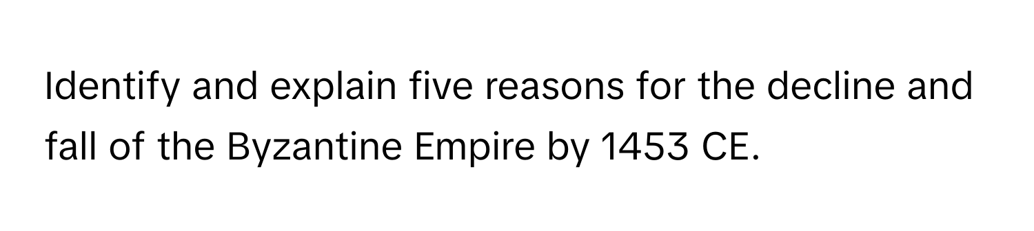 Identify and explain five reasons for the decline and fall of the Byzantine Empire by 1453 CE.