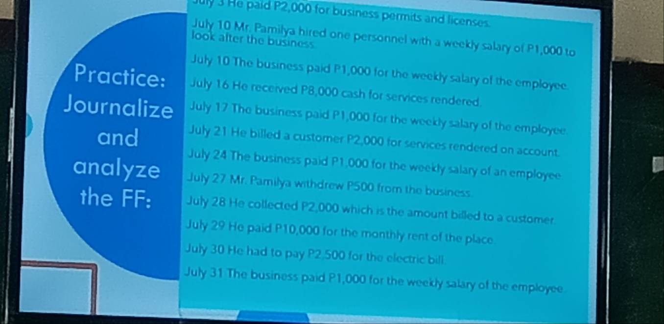 ly 3 He paid P2,000 for business permits and licenses. 
July 10 Mr. Pamilya hired one personnel with a weekly salary of P1,000 to 
look after the business 
July 10 The business paid P1,000 for the weekly salary of the employee. 
Practice: July 16 He received P8,000 cash for services rendered. 
Journalize July 17 The business paid P1,000 for the weekly salary of the employee. 
and July 21 He billed a customer P2,000 for services rendered on account. 
July 24 The business paid P1,000 for the weekly salary of an employee 
analyze July 27 Mr. Pamilya withdrew P500 from the business. 
the FF: July 28 He collected P2,000 which is the amount billed to a customer. 
July 29 He paid P10,000 for the monthly rent of the place 
July 30 He had to pay P2,500 for the electric bill. 
July 31 The business paid P1,000 for the weekly salary of the employee