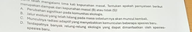 lelah mengalami lima kali kepunahan masal. Tentukan apakah pernyataan berikut
merupakan dampak dari kepunahan masal (B) atau tidak (S)!
A. Perubahan signifikan pada komunitas ekologis.
B. Jalur evolusi yang telah hilang pada masa sebelumnya akan muncul kembali.
C. Munculnya radiasi adaptif yang menyebabkan kemunculan beberapa spesies baru.
D. Terdapatnya banyak relung-relung ekologis yang dapat dimanfaatkan olch spesies-
spesies baru.