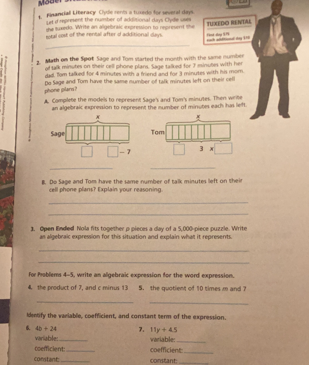 Moder 
1. Financial Literacy Clyde rents a tuxedo for several days
Let d represent the number of additional days Clyde uses 
the tuxedo. Write an algebraic expression to represent the TUXEDO RENTAL 
total cost of the rental after d additional days. First day $75
_ 
each additional day 518
2. Math on the Spot Sage and Tom started the month with the same number 
of talk minutes on their cell phone plans. Sage talked for 7 minutes with her 
dad. Tom talked for 4 minutes with a friend and for 3 minutes with his mom. 
Do Sage and Tom have the same number of talk minutes left on their cell 
phone plans? 
A. Complete the models to represent Sage’s and Tom’s minutes. Then write 
an algebraic expression to represent the number of minutes each has left. 
_ 
_ 
B. Do Sage and Tom have the same number of talk minutes left on their 
cell phone plans? Explain your reasoning. 
_ 
_ 
3. Open Ended Nola fits together p pieces a day of a 5,000 -piece puzzle. Write 
an algebraic expression for this situation and explain what it represents. 
_ 
_ 
For Problems 4-5, write an algebraic expression for the word expression. 
4. the product of 7, and c minus 13 5. the quotient of 10 times m and 7
__ 
Identify the variable, coefficient, and constant term of the expression. 
6. 4b+24 7. 11y+4.5
variable:_ variable:_ 
coefficient:_ coefficient:_ 
constant:_ constant:_