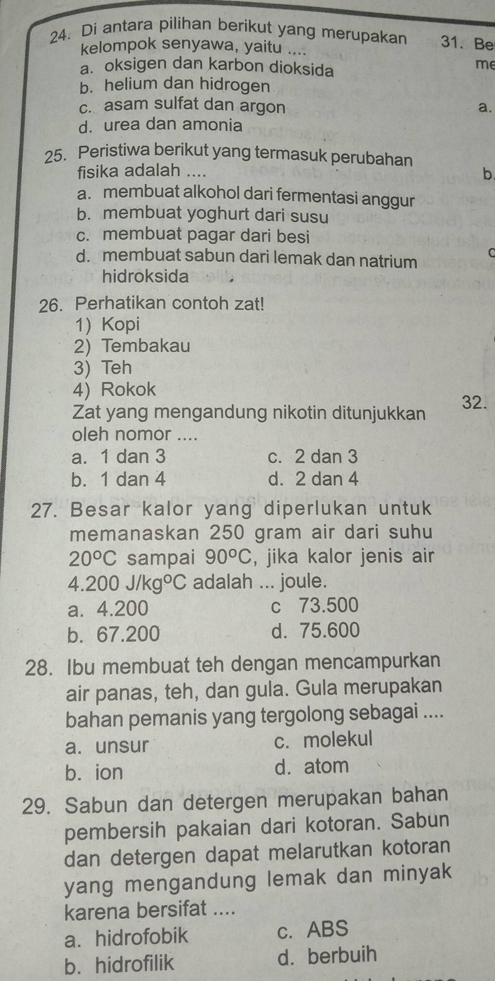 Di antara pilihan berikut yang merupakan 31. Be
kelompok senyawa, yaitu ....
a. oksigen dan karbon dioksida
me
b. helium dan hidrogen
c. asam sulfat dan argon a.
d. urea dan amonia
25. Peristiwa berikut yang termasuk perubahan
fisika adalah ....
b
a. membuat alkohol dari fermentasi anggur
b. membuat yoghurt dari susu
c. membuat pagar dari besi
d. membuat sabun dari lemak dan natrium
C
hidroksida
26. Perhatikan contoh zat!
1) Kopi
2) Tembakau
3) Teh
4) Rokok
32.
Zat yang mengandung nikotin ditunjukkan
oleh nomor ....
a. 1 dan 3 c. 2 dan 3
b. 1 dan 4 d. 2 dan 4
27. Besar kalor yang diperlukan untuk
memanaskan 250 gram air dari suhu
20°C sampai 90°C , jika kalor jenis air
4.200J/kg°C adalah ... joule.
a. 4.200 c 73.500
b. 67.200 d. 75.600
28. Ibu membuat teh dengan mencampurkan
air panas, teh, dan gula. Gula merupakan
bahan pemanis yang tergolong sebagai ....
a. unsur c. molekul
b. ion d. atom
29. Sabun dan detergen merupakan bahan
pembersih pakaian dari kotoran. Sabun
dan detergen dapat melarutkan kotoran
yang mengandung lemak dan minyak 
karena bersifat ....
a. hidrofobik c. ABS
b. hidrofilik dà berbuih