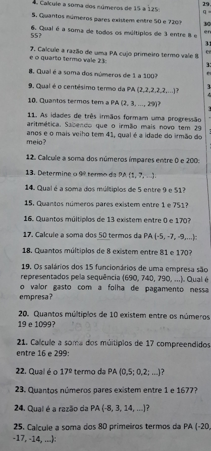 Calcule a soma dos números de 15 a 125:
q =
5. Quantos números pares existem entre 50 e 720? 30
6. Qual é a soma de todos os múltiplos de 3 entre 8 e en
55?
31
er
7. Calcule a razão de uma PA cujo primeiro termo vale 8
e o quarto termo vale 23:
3:
8. Qual é a soma dos números de 1 a 100? e
9. Qual é o centésimo termo da PA (2,2,2,2,2,...) ? 3
4
10. Quantos termos tem a PA (2, 3, ..., 29)?   
11. As idades de três irmãos formam uma progressão
aritmética. Sabendo que o irmão mais novo tem 29
anos e o mais veiho tem 41, qual é a idade do irmão do
meio?
12. Calcule a soma dos números ímpares entre 0 e 200:
13. Determine o 9^(_ circ) * termo da PA (1, 7, ...).
14. Qual é a soma dos múltiplos de 5 entre 9 e 51?
15. Quantos números pares existem entre 1 e 751?
16. Quantos múltiplos de 13 existem entre 0 e 170?
17. Calcule a soma dos 50 termos da PA (-5, -7, -9,...):
18. Quantos múltiplos de 8 existem entre 81 e 170?
19. Os salários dos 15 funcionários de uma empresa são
representados pela sequência (690, 740, 790, ...). Qual é
o valor gasto com a folha de pagamento nessa
empresa?
20. Quantos múltiplos de 10 existem entre os números
19 e 1099?
21. Calcule a soma dos múitiplos de 17 compreendidos
entre 16 e 299:
22. Qual é o 17^(_ circ) termo da PA (0,5;0,2;...) ?
23. Quantos números pares existem entre 1 e 1677?
24. Qual é a razão da PA ( -8,3,14,...) ?
25. Calcule a soma dos 80 primeiros termos da PA (-20,
-17, -14, ...):