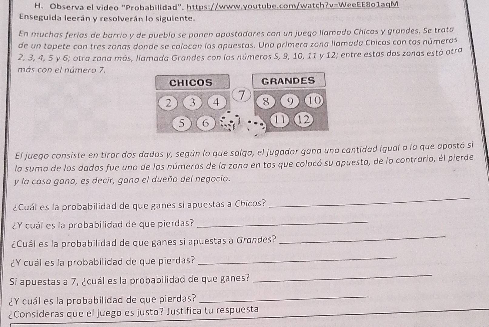 H、 Observa el video “Probabilidad”. https://www.youtube.com/watch?v=WeeEE801aqM 
Enseguida leerán y resolverán lo siguiente. 
En muchas ferias de barrio y de pueblo se ponen apostadores con un juego llamado Chicos y grandes. Se trata 
de un tapete con tres zonas donde se colocan las apuestas. Una primera zona llamada Chicos con tos números
2, 3, 4, 5 y 6; otra zona más, Ilamada Grandes con los números S, 9, 10, 11 y 12; entre estas dos zonas está otra 
más con el número 7. 
El juego consiste en tirar dos dados y, según lo que salga, el jugador gana una cantidad igual a la que apostó si 
la suma de los dados fue uno de los números de la zona en tos que colocó su apuesta, de lo contrario, él pierde 
y la casa gana, es decir, gana el dueño del negocio. 
¿Cuál es la probabilidad de que ganes si apuestas a Chicos? 
_ 
¿Y cuál es la probabilidad de que pierdas? 
_ 
¿Cuál es la probabilidad de que ganes si apuestas a Grandes? 
_ 
¿Y cuál es la probabilidad de que pierdas? 
_ 
Si apuestas a 7, ¿cuál es la probabilidad de que ganes? 
_ 
¿Y cuál es la probabilidad de que pierdas?_ 
¿Consideras que el juego es justo? Justifica tu respuesta