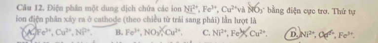 Điện phân một dung dịch chứa các ion Ni^(2+), Fe^(3+), Cu^(2+)vaNO_3 * bằng điện cực trơ. Thứ tự
ion điện phân xảy ra ở cathode (theo chiều từ trái sang phải) lần lượt là
A. Fe^(3+), Cu^(2+), Ni^(2+). B. Fe^(3+), NO_3, Cu^(2+). C. Ni^(2+), Fe^(to ^2Cu^2+). D. Ni^(2+), Ca^(2+), Fe^(3+).