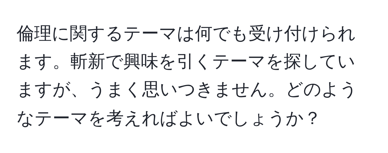 倫理に関するテーマは何でも受け付けられます。斬新で興味を引くテーマを探していますが、うまく思いつきません。どのようなテーマを考えればよいでしょうか？