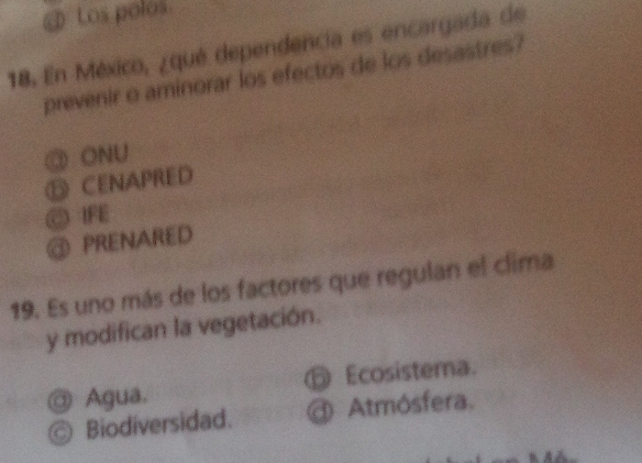 Los polos
18. En México, ¿qué dependencia es encargada de
prevenir o aminorar los efectos de los desastres?
③ ONU
⑤ CENAPRED
◎ IFE
@ PRENARED
19. Es uno más de los factores que regulan el clima
y modifican la vegetación.
@ Agua. ⑤ Ecosistema.
Biodiversidad. @ Atmósfera.