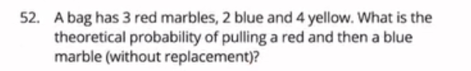 A bag has 3 red marbles, 2 blue and 4 yellow. What is the 
theoretical probability of pulling a red and then a blue 
marble (without replacement)?