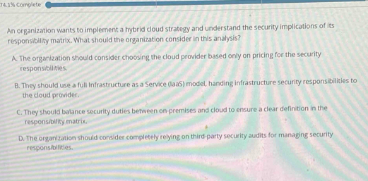 74.1% Complete
An organization wants to implement a hybrid cloud strategy and understand the security implications of its
responsibility matrix. What should the organization consider in this analysis?
A. The organization should consider choosing the cloud provider based only on pricing for the security
responsibilities.
B. They should use a full Infrastructure as a Service (laaS) model, handing infrastructure security responsibilities to
the cloud provider.
C. They should balance security duties between on-premises and cloud to ensure a clear definition in the
responsibility matrix.
D. The organization should consider completely relying on third-party security audits for managing security
responsibilities.