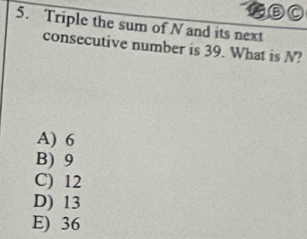 a DO
5. Triple the sum of N and its next
consecutive number is 39. What is N?
A) 6
B) 9
C) 12
D) 13
E) 36