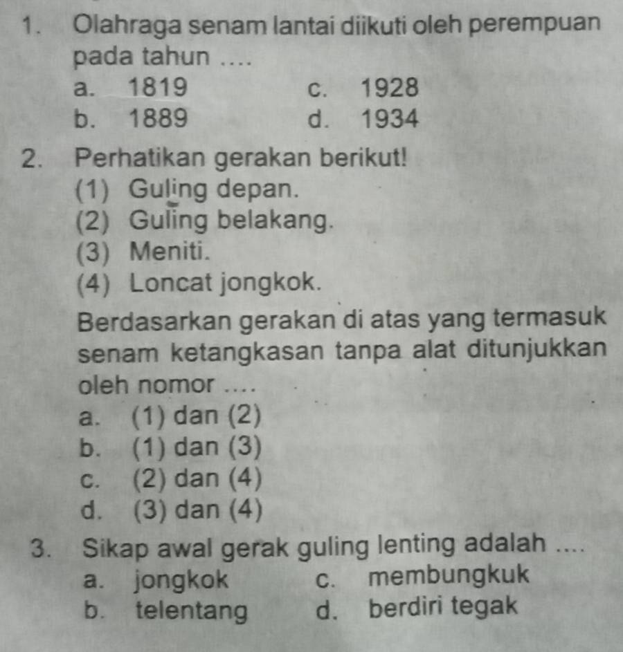 Olahraga senam lantai diikuti oleh perempuan
pada tahun ....
a. 1819 c. 1928
b. 1889 d. 1934
2. Perhatikan gerakan berikut!
(1) Guling depan.
(2) Guling belakang.
(3) Meniti.
(4) Loncat jongkok.
Berdasarkan gerakan di atas yang termasuk
senam ketangkasan tanpa alat ditunjukkan
oleh nomor ....
a. (1) dan (2)
b. (1) dan (3)
c. (2) dan (4)
d. (3) dan (4)
3. Sikap awal gerak guling lenting adalah ....
a. jongkok c. membungkuk
b. telentang d. berdiri tegak