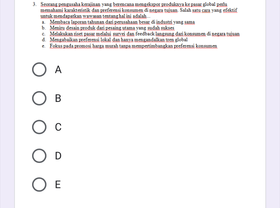 Seorang pengusaha kerajinan yang berencana mengekspor produknya ke pasar global perlu
memahami karakteristik dan preferensi konsumen di negara tujuan. Salah satu cara yang efektif
untuk mendapatkan wawasan tentang hal ini adalah...
a. Membaca laporan tahunan dari perusahaan besar di industri yang sama
b. Meniru desain produk dari pesaing utama yang sudah sukses
c. Melakukan riset pasar melalui survei dan feedback langsung dari konsumen di negara tujuan
d. Mengabaikan preferensi lokal dan hanya mengandalkan tren global
e. Fokus pada promosi harga murah tanpa mempertimbangkan preferensi konsumen
A
B
C
D
E