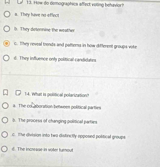 How do demographics affect voting behavior?
a. They have no effect
b. They determine the weather
c. They reveal trends and patterns in how different groups vote
d. They influence only political candidates
14. What is political polarization?
a. The col aboration between political parties
b. The process of changing political parties
c. The division into two distinctly opposed political groups
d. The increase in voter turnout