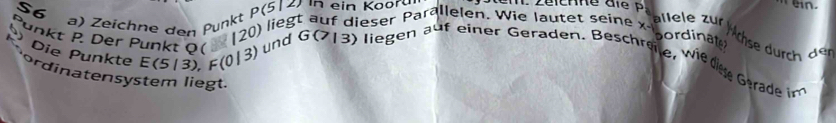 S6 
a) Zeichne den Punkt P(512 in ein Kooru
120) liegt auf dieser Parallelen. Wie lautet seine x
allele zur Mchse durch der 
pordinate 
Die Punkte E(5/3), F(0|3)
unkt P. Der Punkt Q ( und G a 13 ) liegen auf einer Geraden. Beschreite, wie dee Gerade in 
ordinatensystem liegt