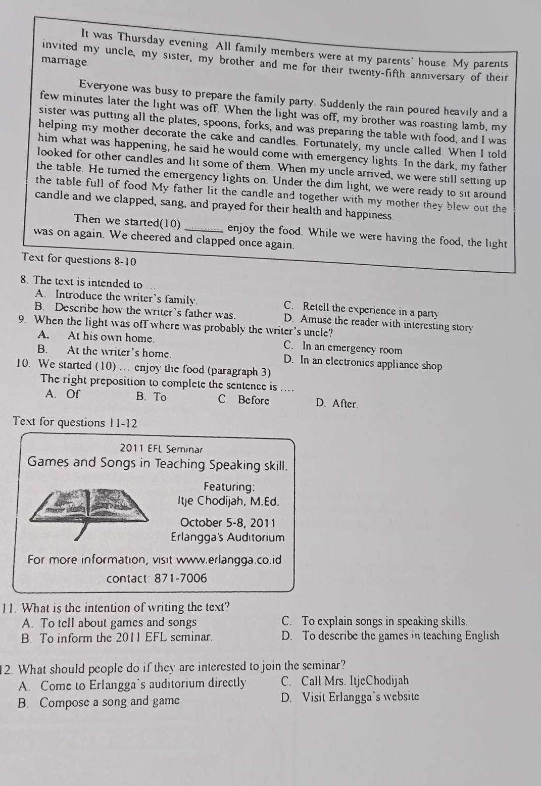It was Thursday evening. All family members were at my parents' house. My parents
marriage
invited my uncle, my sister, my brother and me for their twenty-fifth anniversary of their
Everyone was busy to prepare the family party. Suddenly the rain poured heavily and a
few minutes later the light was off. When the light was off, my brother was roasting lamb, my
sister was putting all the plates, spoons, forks, and was preparing the table with food, and I was
helping my mother decorate the cake and candles. Fortunately, my uncle called. When I told
him what was happening, he said he would come with emergency lights. In the dark, my father
looked for other candles and lit some of them. When my uncle arrived, we were still setting up
the table. He turned the emergency lights on. Under the dim light, we were ready to sit around
the table full of food My father lit the candle and together with my mother they blew out the
candle and we clapped, sang, and prayed for their health and happiness.
Then we started(10)_ enjoy the food. While we were having the food, the light
was on again. We cheered and clapped once again.
Text for questions 8-10
8. The text is intended to
A. Introduce the writer’s family. C. Retell the experience in a party
B. Describe how the writer's father was. D. Amuse the reader with interesting story
9. When the light was off where was probably the writer’s uncle?
A. At his own home. C. In an emergency room
B. At the writer’s home. D. In an electronics appliance shop
10. We started (10) .. enjoy the food (paragraph 3)
The right preposition to complete the sentence is ....
A. Of B. To C. Before D.After.
Text for questions 11-12
2011 EFL Seminar
Games and Songs in Teaching Speaking skill.
Featuring:
Itje Chodijah, M.Ed.
October 5-8, 2011
Erlangga's Auditorium
For more information, visit www.erlangga.co.id
contact: 871-7006
11. What is the intention of writing the text?
A. To tell about games and songs C. To explain songs in speaking skills.
B. To inform the 2011 EFL seminar. D. To describe the games in teaching English
2. What should people do if they are interested to join the seminar?
A. Come to Erlangga’s auditorium directly C. Call Mrs. ItjeChodijah
B. Compose a song and game D. Visit Erlangga`s website