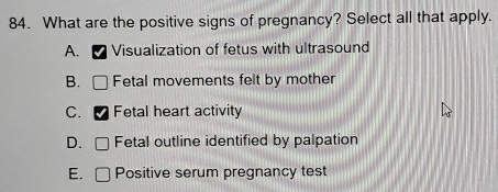 What are the positive signs of pregnancy? Select all that apply.
A. Visualization of fetus with ultrasound
B. Fetal movements felt by mother
C. Fetal heart activity
D. Fetal outline identified by palpation
E. Positive serum pregnancy test