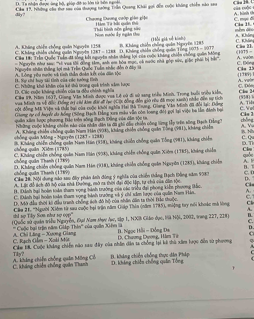 D. Ta nhận được ủng hộ, giúp đỡ to lớn từ bên ngoài.
Câu 17. Những câu thơ sau của thượng tướng Trần Quang Khải gợi đến cuộc kháng chiến nào sau Câu 20. C
của cuộc c
dây?
Chương Dương cướp giáo giặc A. hình th
Hàm Tử bắt quân thù C. mục đí
Câu 21.
Thái bình nên gắng sức mềm dèo
Non nước ấy ngàn thu
(Hồi giá về kinh) A. Kháng
A. Kháng chiến chống quân Nguyên 1258 B. Kháng chiến chống quân Nguyên 1285 C. Kháng
C. Kháng chiến chống quân Nguyên 1287 - 1288 D. Kháng chiến chống quân Tổng 1075-1077 Câu 22.
Câu 18: Trần Quốc Tuần đã tổng kết nguyên nhân thắng lợi của cuộc kháng chiến chống quân Mộng (1075 -
- Nguyên như sau: “vì vua tôi đồng tâm, anh em hòa mục, cả nước nhà góp sức, giặc phải bị bắt”. A. vườn C. Đóng
Nguyên nhân thắng lợi mà Trần Quốc Tuấn nhắc đến ở đây là Câu 23
A. Lòng yêu nước và tinh thần đoàn kết của dân tộc
B. Sự chỉ huy tài tình của các tướng lĩnh A. vườn (1789) l
C. Những khó khăn của kẻ thù trong quá trình xâm lược
D. Các cuộc kháng chiến của ta đều chính nghĩa C. Đón Câu 24
Cầu 19. Năm 1637, Giang Văn Minh được vua Lê cử đi sứ sang triều Minh. Trong buổi triều kiến,
vua Minh ra về đối: Đồng trị chí kim đài đĩ lục (Cột đồng đến giờ rêu đã mọc xanh) nhấc đến sự tích (938) l
cột đồng Mã Viện và thất bại của cuộc khởi nghĩa Hai Bà Trưng. Giang Văn Minh đã đối lại: Đằng A. Tiêr
Giang tự cổ huyết do hồng (Sông Bạch Đằng xưa máu vẫn còn loang đỏ) gợi lại việc ba lần đánh bại C. Vườ
Câu 2
quân xâm lược phương Bắc trên sông Bạch Đằng của dân tộc ta. chống
Những cuộc kháng chiến nào của nhân dân ta đã ghi dấu chiến công lừng lẫy trên sông Bạch Đằng?
A. Kháng chiến chống quân Nam Hán (938), kháng chiến chống quân Tổng (981), kháng chiến A. Vu
chống quân Mông - Nguyên ( 1287-12 88) B. Nh
B. Kháng chiến chống quân Nam Hán (938), kháng chiến chống quân Tống (981), kháng chiến C. Qu D. Ti
chống quân Xiêm (1785)
C. Kháng chiến chống quân Nam Hán (938), kháng chiến chống quân Xiêm (1785), kháng chiến  Câu quốc
chống quân Thanh (1789)
D. Kháng chiến chống quân Nam Hán (938), kháng chiến chống quân Nguyên (1285), kháng chiến A. H B. T
chống quân Thanh (1789) C. D
Câu 20. Nội dung nào sau đây phản ánh đúng ý nghĩa của chiến thắng Bạch Đằng năm 938?
A. Lật đổ ách đô hộ của nhà Đường, mở ra thời đại độc lập, tự chủ của dân tộc. D. 
B. Đánh bại hoàn toàn tham vọng bành trướng của các triều đại phong kiến phương Bắc. Câu
C. Đánh bại hoàn toàn tham vọng bành trướng và ý chí xâm lược của quân Nam Hán. A. C. 1
D. Mở đầu thời kì đấu tranh chống ách đô hộ của nhân dân ta thời Bắc thuộc.
Câu 21. “Người Xiêm từ sau cuộc bại trận năm Giáp Thìn (năm 1785), miệng tuy nói khoác mà lòng Câ
A.
hì sợ Tây Sơn như sợ cọp''
(Quốc sử quán triều Nguyễn, Đại Nam thực lục, tập 1, NXB Giáo dục, Hà Nội, 2002, trang 227, 228) B.
* Cuộc bại trận năm Giáp Thìn” của quân Xiêm là C.
A. Chi Lăng - Xương Giang B. Ngọc Hồi - Đống Đa D.
C. Rạch Gầm - Xoài Mút  D. Chương Dương, Hàm Tử C
Câu 18. Cuộc kháng chiến nào sau đây của nhân dân ta chống lại kẻ thù xâm lược đến từ phương q
A
Tây?
A. kháng chiến chống quân Mông Cổ B. kháng chiến chống thực dân Pháp
C
C. kháng chiến chống quân Thanh D. kháng chiến chống quân Tống C
7