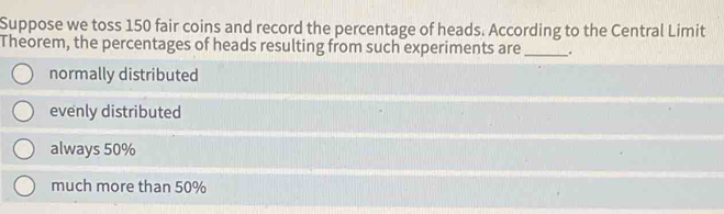 Suppose we toss 150 fair coins and record the percentage of heads. According to the Central Limit
Theorem, the percentages of heads resulting from such experiments are_ .
normally distributed
evenly distributed
always 50%
much more than 50%