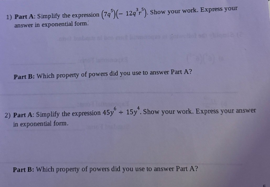 Simplify the expression (7q^5)(-12q^3r^5). Show your work. Express your 
answer in exponential form. 
Part B: Which property of powers did you use to answer Part A? 
2) Part A: Simplify the expression 45y^6/ 15y^4. Show your work. Express your answer 
in exponential form. 
Part B: Which property of powers did you use to answer Part A?