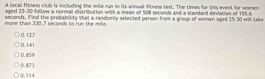 A local fitness club is including the mile run in its annual fitness test. The times for this event for women
aged 25-30 follow a normal distribution with a mean of 508 seconds and a standard deviation of 155.6
seconds. Find the probability that a randomly selected person from a group of women aged 25-30 will take
more than 330.7 seconds to run the mile.
0.127
0.141
0.859
0.873
0.114