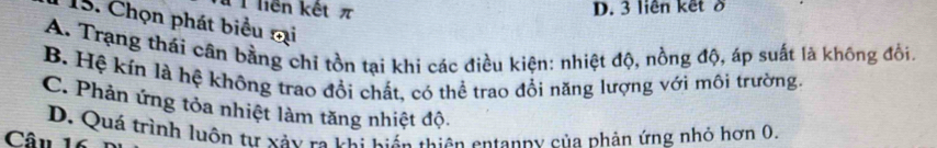 liên kết π D. 3 liên kết ở
15. Chọn phát biểu mại
A. Trạng thái cân bằng chỉ tồn tại khi các điều kiện: nhiệt độ, nồng độ, áp suất là không đổi.
B. Hệ kín là hệ không trao đổi chất, có thể trao đổi năng lượng với môi trường
C. Phản ứng tỏa nhiệt làm tăng nhiệt độ.
Câu 16 D. Quá trình luôn tự xảy ra khi hiến thiên entanny của phản ứng nhỏ hơn 0.