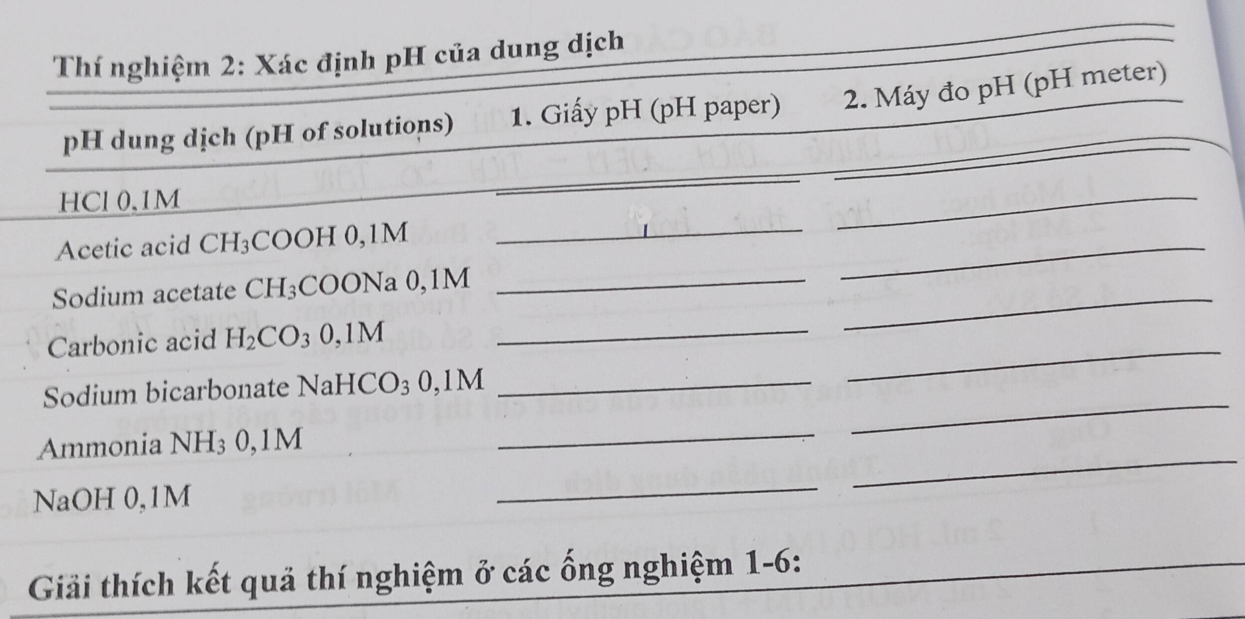 Thí nghiệm 2: Xác định pH của dung dịch 
_ 
_ 
pH dung dịch (pH of solutions) 1. Giấy pH (pH paper) 2. Máy đo pH (pH meter) 
_ 
_ 
HCl 0.1M
_ 
Acetic acid CH_3 COOH 0,1M
Sodium acetate CH_3 COONa 0,1M _ 
_ 
Carbonic acid H_2CO_3 0,1M _ 
_ 
_ 
Sodium bicarbonate NaH [CO_3 0, || M_ 
_ 
Ammonia NH_3 0,1M
_ 
NaOH 0,1M
_ 
_ 
Giải thích kết quả thí nghiệm ở các ống nghiệm 1-6: