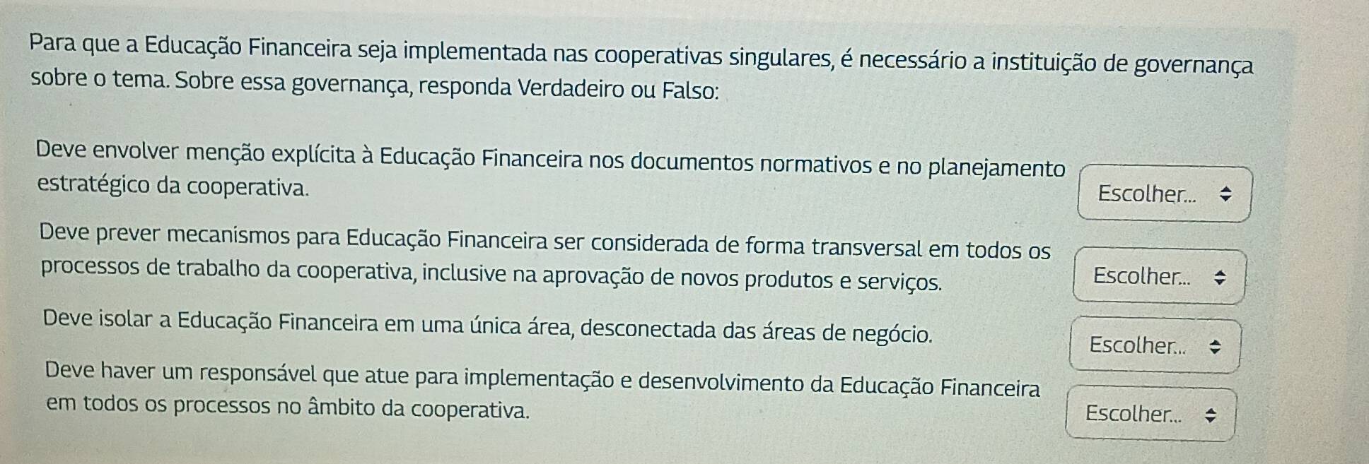 Para que a Educação Financeira seja implementada nas cooperativas singulares, é necessário a instituição de governança
sobre o tema. Sobre essa governança, responda Verdadeiro ou Falso:
Deve envolver menção explícita à Educação Financeira nos documentos normativos e no planejamento
estratégico da cooperativa. Escolher...
Deve prever mecanismos para Educação Financeira ser considerada de forma transversal em todos os
processos de trabalho da cooperativa, inclusive na aprovação de novos produtos e serviços.
Escolher...
Deve isolar a Educação Financeira em uma única área, desconectada das áreas de negócio.
Escolher...
Deve haver um responsável que atue para implementação e desenvolvimento da Educação Financeira
em todos os processos no âmbito da cooperativa. Escolher...