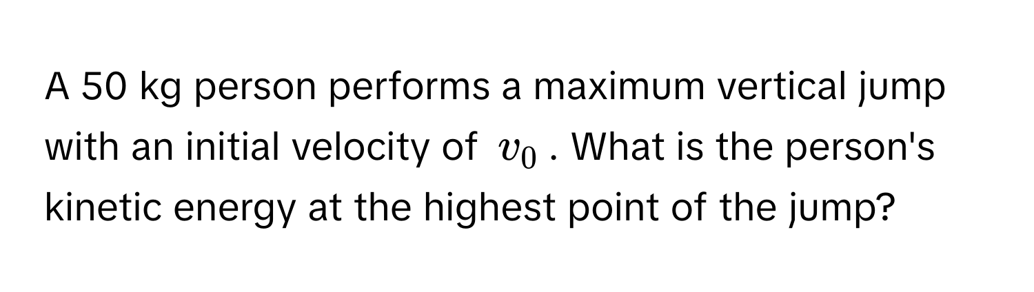 A 50 kg person performs a maximum vertical jump with an initial velocity of $v_0$. What is the person's kinetic energy at the highest point of the jump?