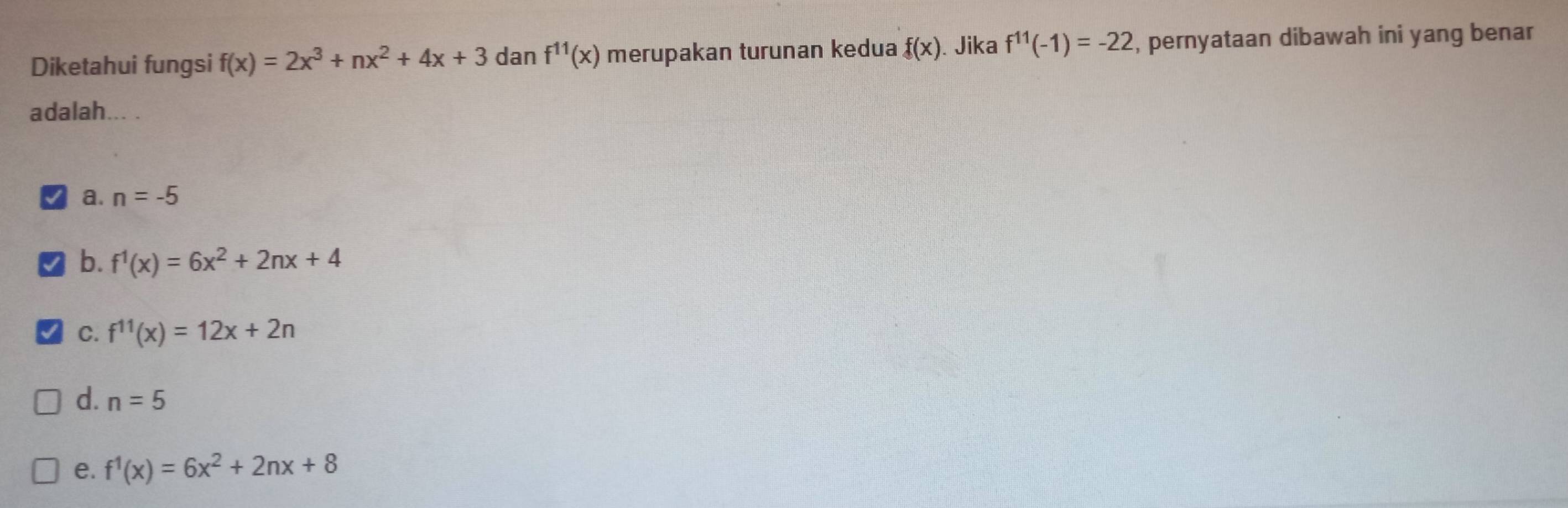 Diketahui fungsi f(x)=2x^3+nx^2+4x+3 dan f^(11)(x) merupakan turunan kedua f(x). Jika f^(11)(-1)=-22 , pernyataan dibawah ini yang benar
adalah... .
a. n=-5
b. f^1(x)=6x^2+2nx+4
C. f^(11)(x)=12x+2n
d. n=5
e. f^1(x)=6x^2+2nx+8