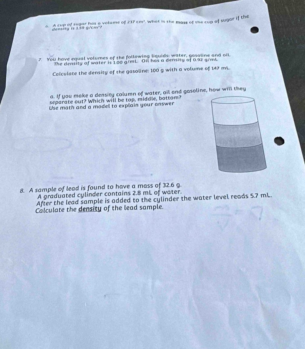 A cup of sugar has a volume of 237cm^3. What is the mass of the cup of sugar if the 
density is 1.59 g/cm³? 
7 You have equal volumes of the following liquids: water, gasoline and oil. 
The density of water is 100 g/mL. Oil has a density of 0.92 g/mL
Calculate the density of the gasoline: 100 g with a volume of 147 mL. 
a. If you make a density column of water, oil and gasoline, how will they 
separate out? Which will be top, middle, bottom? 
Use math and a model to explain your answer 
8. A sample of lead is found to have a mass of 32.6 g. 
A graduated cylinder contains 2.8 mL of water. 
After the lead sample is added to the cylinder the water level reads 5.7 mL. 
Calculate the density of the lead sample.