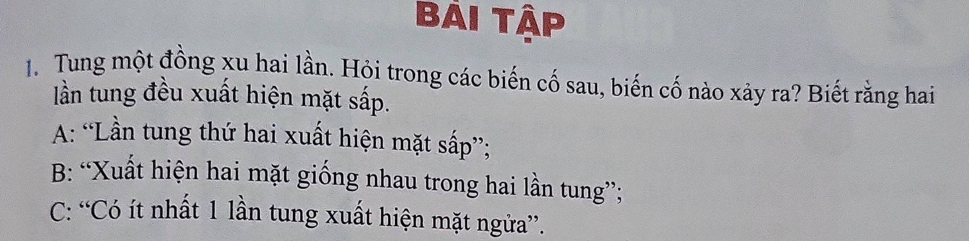 Bải Tập
1. Tung một đồng xu hai lần. Hỏi trong các biến cố sau, biến cố nào xảy ra? Biết rằng hai
lần tung đều xuất hiện mặt sấp.
A: “Lần tung thứ hai xuất hiện mặt sấp”;
B: “Xuất hiện hai mặt giống nhau trong hai lần tung”;
C: “Có ít nhất 1 lần tung xuất hiện mặt ngửa”.