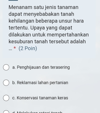 Menanam satu jenis tanaman
dapat menyebabakan tanah
kehilangan beberapa unsur hara
tertentu. Upaya yang dapat
dilakukan untuk mempertahankan
kesuburan tanah tersebut adalah
_... * (2 Poin)
a. Penghijauan dan terasering
b. Reklamasi lahan pertanian
c. Konservasi tanaman keras