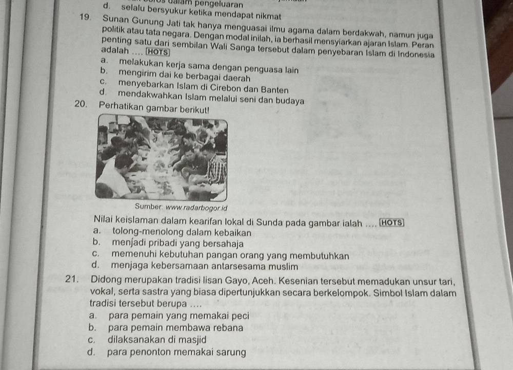 os uálam pengeluaran
d. selalu bersyukur ketika mendapat nikmat
19. Sunan Gunung Jati tak hanya menguasai ilmu agama dalam berdakwah, namun juga
politik atau tata negara. Dengan modal inilah, ia berhasil mensyiarkan ajaran Islam. Peran
penting satu dari sembilan Wali Sanga tersebut dalam penyebaran Islam di Indonesia
adalah .... HOTS
a. melakukan kerja sama dengan penguasa lain
b. mengirim dai ke berbagai daerah
c. menyebarkan Islam di Cirebon dan Banten
d. mendakwahkan Islam melalui seni dan budaya
20. Perhatikan gambar ber
Sumber: www radarbogor id
Nilai keislaman dalam kearifan lokal di Sunda pada gambar ialah ... (HOTS
a. tolong-menolong dalam kebaikan
b. men∫adi pribadi yang bersahaja
c. memenuhi kebutuhan pangan orang yang membutuhkan
d. menjaga kebersamaan antarsesama muslim
21. Didong merupakan tradisi lisan Gayo, Aceh. Kesenian tersebut memadukan unsur tari,
vokal, serta sastra yang biasa dipertunjukkan secara berkelompok. Simbol Islam dalam
tradisi tersebut berupa ....
a. para pemain yang memakai peci
b. para pemain membawa rebana
c. dilaksanakan di masjid
d. para penonton memakai sarung