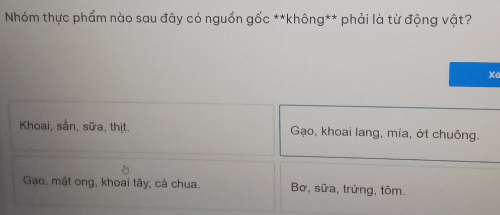 Nhóm thực phẩm nào sau đây có nguồn gốc **không** phải là từ động vật?
Xá
Khoai, sắn, sữa, thịt. Gạo, khoai lang, mía, ớt chuông.
Gạo, mật ong, khoai tây, cà chua. Bơ, sữa, trứng, tôm.