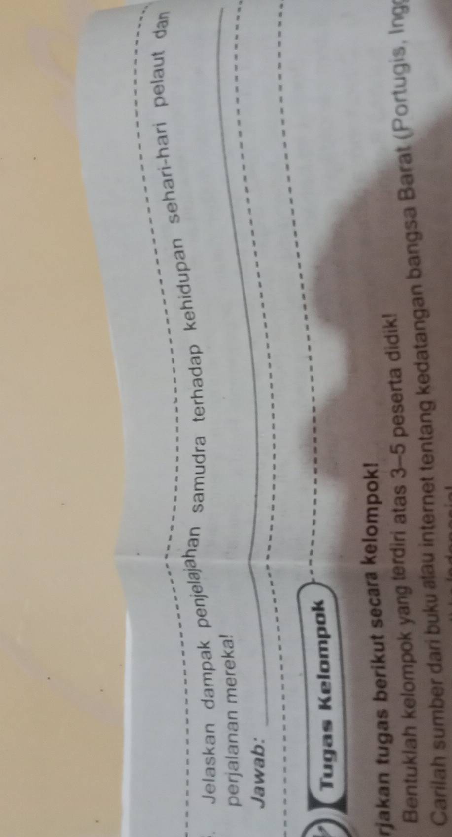 Jelaskan dampak penjelajāhan samudra terhadap kehidupan sehari-hari pelaut dan 
_ 
perjalanan mereka! 
_ 
Jawab: 
_ 
_ 
Tugas Kelompok 
rjakan tugas berikut secara kelompok! 
Bentuklah kelompok yang terdiri atas 3-5 peserta didik! 
Carilah sumber dari buku au internet tentang kedatangan bangsa Barat (Portugis, Ing